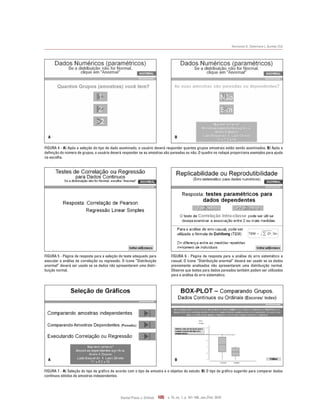 Normando D, Tjäderhane L, Quintão CCA
Dental Press J. Orthod. 105 v. 15, no. 1, p. 101-106, Jan./Feb. 2010
Figura 5 - Página de resposta para a seleção do teste adequado para
executar a análise de correlação ou regressão. O ícone “Distribuição
anormal” deverá ser usado se os dados não apresentarem uma distri-
buição normal.
Figura 6 - Página de resposta para a análise do erro sistemático e
casual. O ícone “Distribuição anormal” deverá ser usado se os dados
previamente analisados não apresentarem uma distribuição normal.
Observe que testes para dados pareados também podem ser utilizados
para a análise do erro sistemático.
Figura 4 - A) Após a seleção do tipo de dado examinado, o usuário deverá responder quantos grupos amostrais estão sendo examinados. B) Após a
definição do número de grupos, o usuário deverá responder se as amostras são pareadas ou não. O quadro no rodapé proporciona exemplos para ajuda
na escolha.
A B
Figura 7 - A) Seleção do tipo de gráfico de acordo com o tipo de amostra e o objetivo do estudo. B) O tipo de gráfico sugerido para comparar dados
contínuos obtidos de amostras independentes.
A B
 