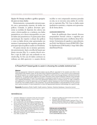 A escolha do teste estatístico – um tutorial em forma de apresentação em PowerPoint
Dental Press J. Orthod. 106 v. 15, no. 1, p. 101-106, Jan./Feb. 2010
1.	 Levander E, Malmgren O. Evaluation of the risk of root resorp-
tion during orthodontic treatment: a study of upper incisors.
Eur J Orthod. 1988 Feb;10(1):30-8.
2.	 Lian T, Cuoghi OA. O uso da estatística na Ortodontia. Rev
Dental Press Ortod Ortop Facial. 2004 Nov/Dez;9(6):97-108.
3.	 Normando ADC, Quintão, CCA, Almeida, MAO. Análise do
emprego do cálculo amostral e do erro do método em pesqui-
sas científicas publicadas na literatura ortodôntica nacional e
internacional. Rev Dental Press Ortod Ortop Facial. (no prelo).
4.	 Sheats RD, Pankratz VS. Understanding distributions and data
types. Semin Orthod. 2002 June;8(2):62-6.
5.	 Sheats RD, Pankratz VS. Common statistical tests. Semin Or-
thod. 2002 June;8(2):77-86.
Referências
Endereço para correspondência
Antonio David Corrêa Normando
Rua Boaventura da Silva, 567- 1201
CEP: 66.055-093 – Belém / PA
E-mail: davidnor@amazon.com.br
A PowerPoint®
-based guide to assist in choosing the suitable statistical test
Abstract
Selecting appropriate methods for statistical analysis may be difficult, especially for the students and others in the
early phases of the research career. On the other hand, PowerPoint presentation is a very common tool to researchers
and dental students, so a statistical guide based on PowerPoint could narrow the gap between orthodontist and the
Biostatistics. This guide provides objective and useful information about several statistical methods using examples
related to the dental field. A Power-Point presentation is employed to assist the user to find answers to common ques-
tions regarding Biostatistics, such as the most appropriate statistical test to compare groups, to make correlations
and regressions or to look for systematic error for a specific method. Assistance to check normality distribution and to
choose the most suitable graphics is also presented. This guide (downloadable in www.dentalpress.com.br) could be
even used by reviewers in a quick assessment to check the appropriated statistical methodology into a specific study.
Keywords: Biostatistics (Public Health). Health statistics. Statistics. Statistical databases. Interactive tutorial.
6.	 Torgerson DJ, Miles JN. Simple sample size calculation. J Eval
Clin Pract. 2007;13(6):952-3.
7.	 Valladares JVN, Domingues MHMS, Capelozza Filho L. Pes-
quisa em Ortodontia: bases para a produção e a análise crítica.
Rev Dental Press Ortod Ortop Facial. 2000 jul/ago;5(4):89-105.
Opção #5: Desejo escolher o gráfico apropria-
do para os meus dados
Rotineiramente, o pesquisador está preocupa-
do com a apresentação, somente, da média nos
gráficos. Contudo, os gráficos deveriam apre-
sentar as medidas de dispersão dos valores, tais
como o desvio-padrão ou a variância, nos dados
paramétricos, ou o desvio interquartílico, no caso
de dados não-paramétricos. O quinto passo dessa
apresentação diz respeito à seleção dos gráficos
e como os dados devem estar apresentados nos
mesmos.A apresentação faz sugestões apenas dos
principais tipos de gráficos usados na Ortodontia.
Os passos iniciais são os mesmos apresenta-
dos anteriormente.Após a escolha da função que
deseja executar (Fig. 1), o usuário deverá esco-
lher o tipo de dado que está avaliando no seu
estudo (Fig. 3). Em caso de dados contínuos ou
ordinais, um slide aparecerá e o usuário deverá
escolher se está comparando amostras pareadas
ou não, ou se executou uma análise de correla-
ção ou regressão (Fig. 7A). Caso os dados sejam
qualitativos nominais, a resposta será apresenta-
da de forma direta.
agradecimentos
Antes da publicação desse tutorial, diversos
pesquisadores fizeram críticas e sugestões que
foram fundamentais para a melhoria dessa ferra-
menta. Gostaríamos de agradecer, especialmente,
aos Profs. José Roberto Lauris (FOB/USP), Char-
les Spiekerman (UW-Seattle) e Jorge Faber (Bra-
sília/Dental Press).
Enviado em: outubro de 2008
Revisado e aceito: novembro de 2008
 