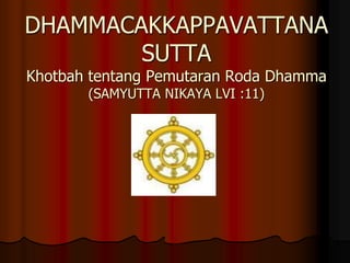 DHAMMACAKKAPPAVATTANA
SUTTA
Khotbah tentang Pemutaran Roda Dhamma
(SAMYUTTA NIKAYA LVI :11)
 