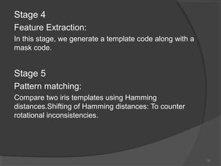 Stage 4
Feature Extraction:
In this stage, we generate a template code along with a
mask code.
Stage 5
Pattern matching:
Compare two iris templates using Hamming
distances.Shifting of Hamming distances: To counter
rotational inconsistencies.
12
 