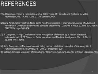 REFERENCES
[1]J. Daugman , How iris recognition works, IEEE Trans. On Circuits and Systems for Video
Technology., Vol. 14, No. 1, pp. 21-30, January 2004.
[2]Gargi Amoli, Nitin Thapliyal, Nidhi Sethi, “Iris Preprocessing “, International Journal of Advanced
Research in Computer Science and Software Engineering . ,Volume 2, Issue 6, June 2012 ISSN:
2277 128X page 301-304.
[3] J. Daugman, ―High Confidence Visual Recognition of Persons by a Test of Statistical
Independence , IEEE Trans. on Pattern Analysis and Machine Intelligence, Vol. 15, No.11,‖
pp.1148-1161, 1993.
[4] John Daugman, ―The importance of being random: statistical principles of iris recognition ,‖
Pattern Recognition 36 (2003) 279 – 291, 21 December 2001
[5] Dataset, Chinese University of Hong Kong, “http://www.mae.cuhk.edu.hk/~cvl/main_database.htm”
18
 