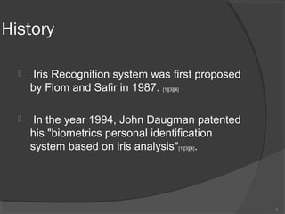 History
 Iris Recognition system was first proposed
by Flom and Safir in 1987. [1][3][4]
 In the year 1994, John Daugman patented
his "biometrics personal identification
system based on iris analysis"[1][3][4].
4
 