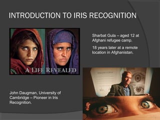 INTRODUCTION TO IRIS RECOGNITION
John Daugman, University of
Cambridge – Pioneer in Iris
Recognition.
Sharbat Gula – aged 12 at
Afghani refugee camp.
18 years later at a remote
location in Afghanistan.
5
 
