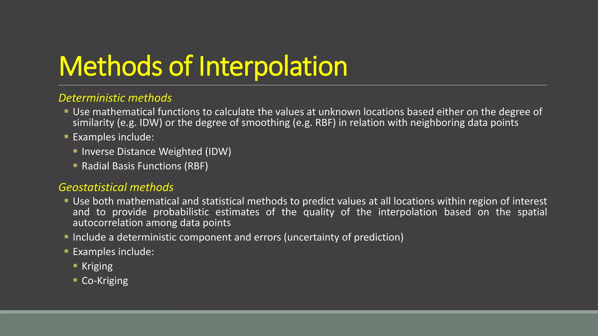 Methods of Interpolation
Deterministic methods
 Use mathematical functions to calculate the values at unknown locations based either on the degree of
similarity (e.g. IDW) or the degree of smoothing (e.g. RBF) in relation with neighboring data points
 Examples include:
 Inverse Distance Weighted (IDW)
 Radial Basis Functions (RBF)
Geostatistical methods
 Use both mathematical and statistical methods to predict values at all locations within region of interest
and to provide probabilistic estimates of the quality of the interpolation based on the spatial
autocorrelation among data points
 Include a deterministic component and errors (uncertainty of prediction)
 Examples include:
 Kriging
 Co-Kriging
 