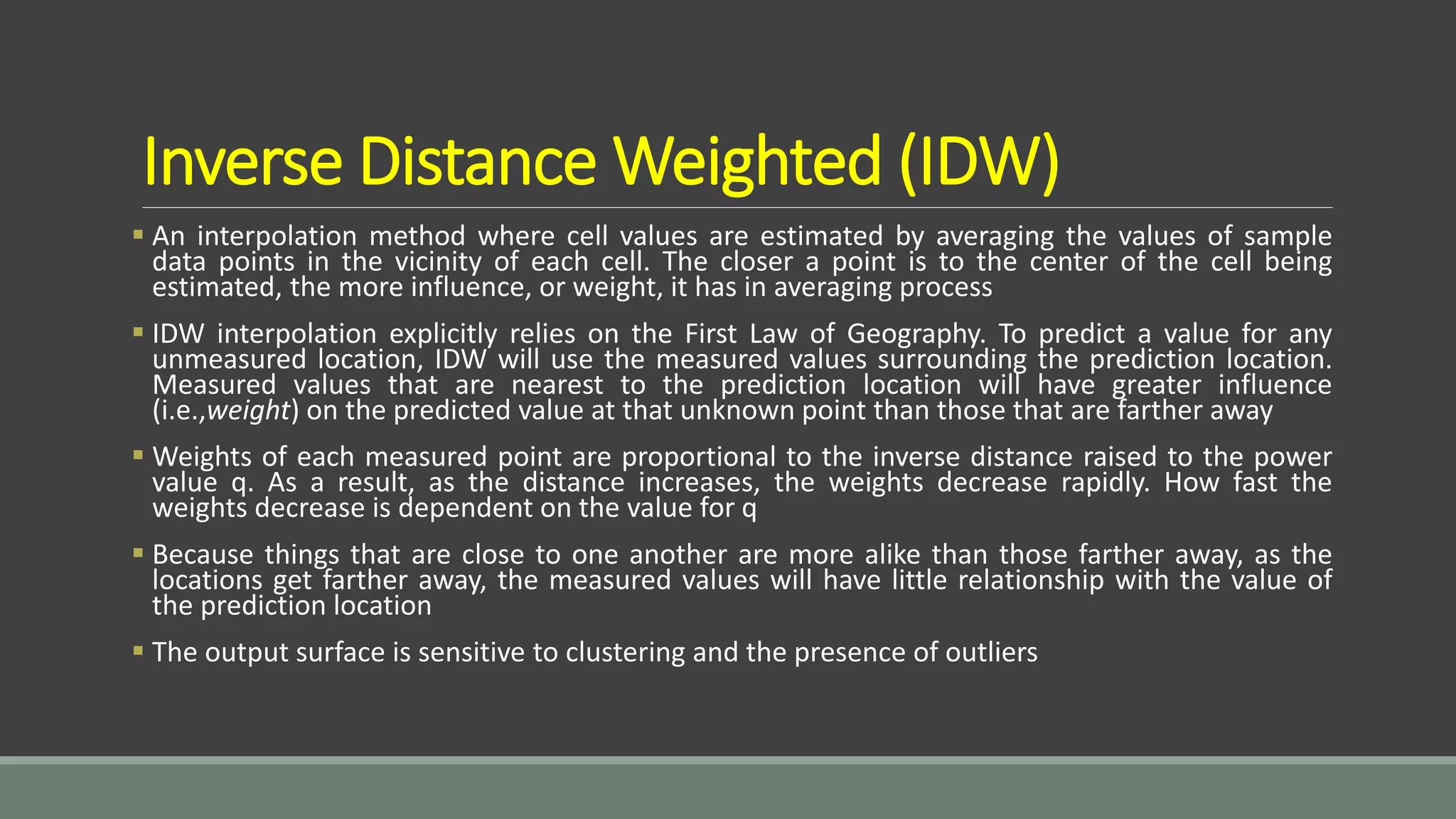 Inverse Distance Weighted (IDW)
 An interpolation method where cell values are estimated by averaging the values of sample
data points in the vicinity of each cell. The closer a point is to the center of the cell being
estimated, the more influence, or weight, it has in averaging process
 IDW interpolation explicitly relies on the First Law of Geography. To predict a value for any
unmeasured location, IDW will use the measured values surrounding the prediction location.
Measured values that are nearest to the prediction location will have greater influence
(i.e.,weight) on the predicted value at that unknown point than those that are farther away
 Weights of each measured point are proportional to the inverse distance raised to the power
value q. As a result, as the distance increases, the weights decrease rapidly. How fast the
weights decrease is dependent on the value for q
 Because things that are close to one another are more alike than those farther away, as the
locations get farther away, the measured values will have little relationship with the value of
the prediction location
 The output surface is sensitive to clustering and the presence of outliers
 