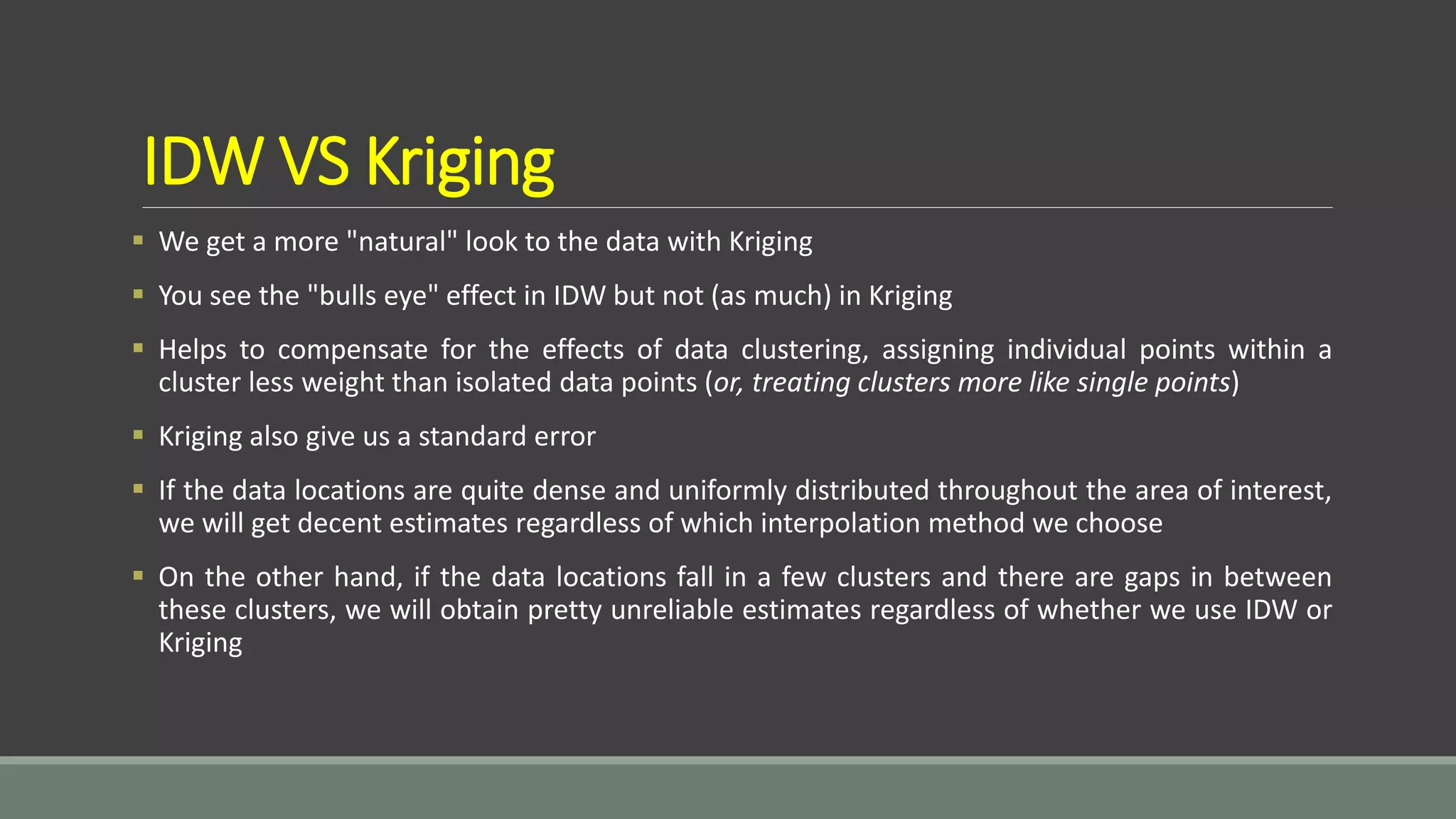 IDW VS Kriging
 We get a more "natural" look to the data with Kriging
 You see the "bulls eye" effect in IDW but not (as much) in Kriging
 Helps to compensate for the effects of data clustering, assigning individual points within a
cluster less weight than isolated data points (or, treating clusters more like single points)
 Kriging also give us a standard error
 If the data locations are quite dense and uniformly distributed throughout the area of interest,
we will get decent estimates regardless of which interpolation method we choose
 On the other hand, if the data locations fall in a few clusters and there are gaps in between
these clusters, we will obtain pretty unreliable estimates regardless of whether we use IDW or
Kriging
 