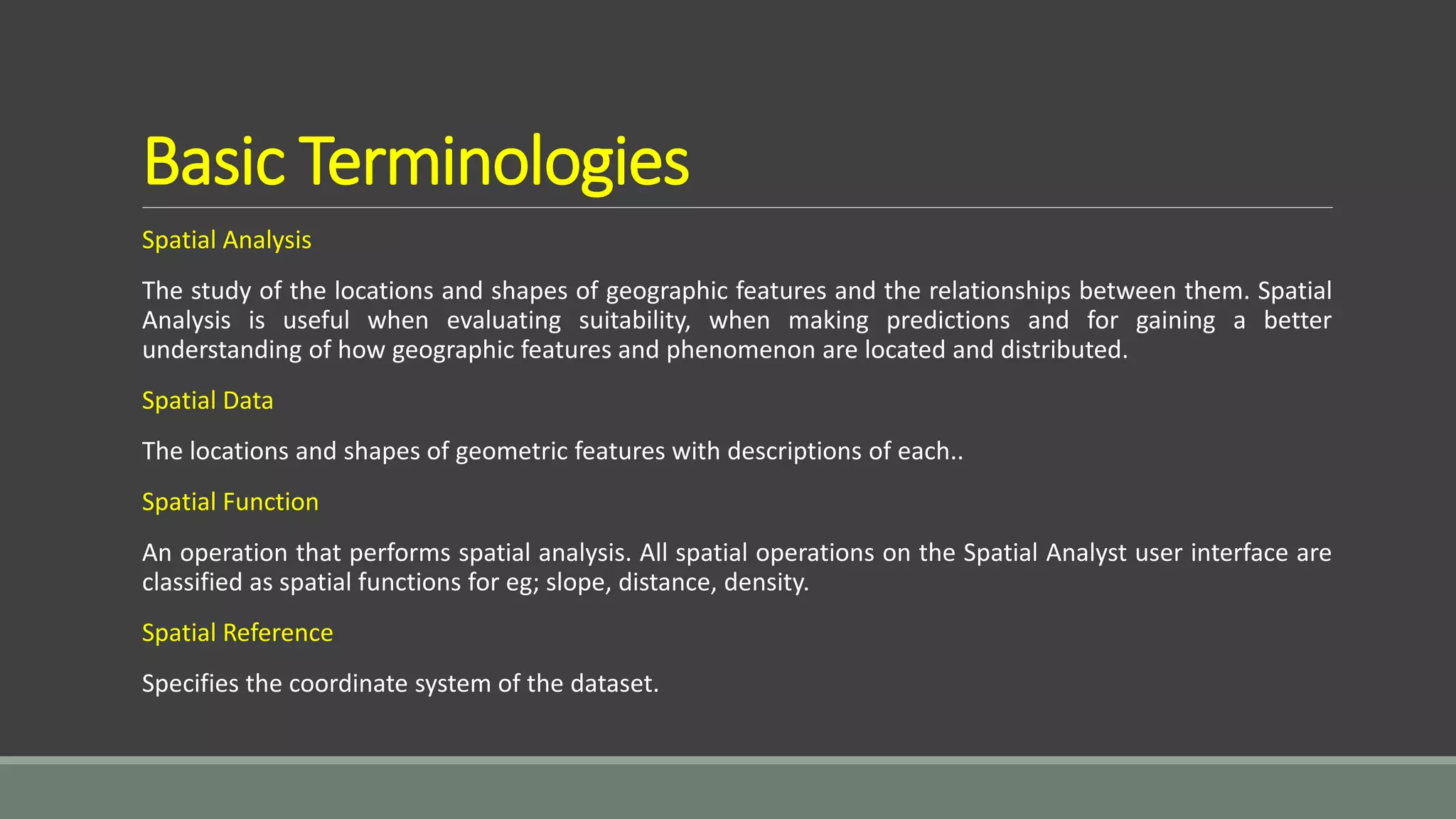 Basic Terminologies
Spatial Analysis
The study of the locations and shapes of geographic features and the relationships between them. Spatial
Analysis is useful when evaluating suitability, when making predictions and for gaining a better
understanding of how geographic features and phenomenon are located and distributed.
Spatial Data
The locations and shapes of geometric features with descriptions of each..
Spatial Function
An operation that performs spatial analysis. All spatial operations on the Spatial Analyst user interface are
classified as spatial functions for eg; slope, distance, density.
Spatial Reference
Specifies the coordinate system of the dataset.
 