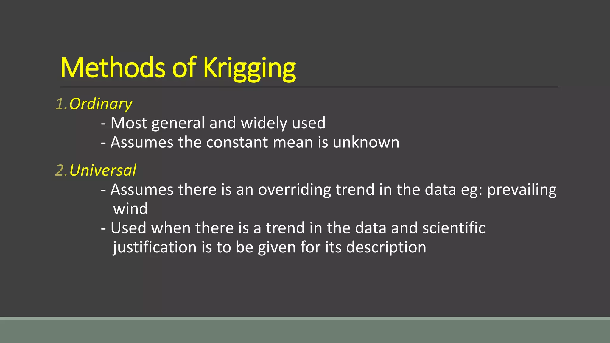 Methods of Krigging
1.Ordinary
- Most general and widely used
- Assumes the constant mean is unknown
2.Universal
- Assumes there is an overriding trend in the data eg: prevailing
wind
- Used when there is a trend in the data and scientific
justification is to be given for its description
 