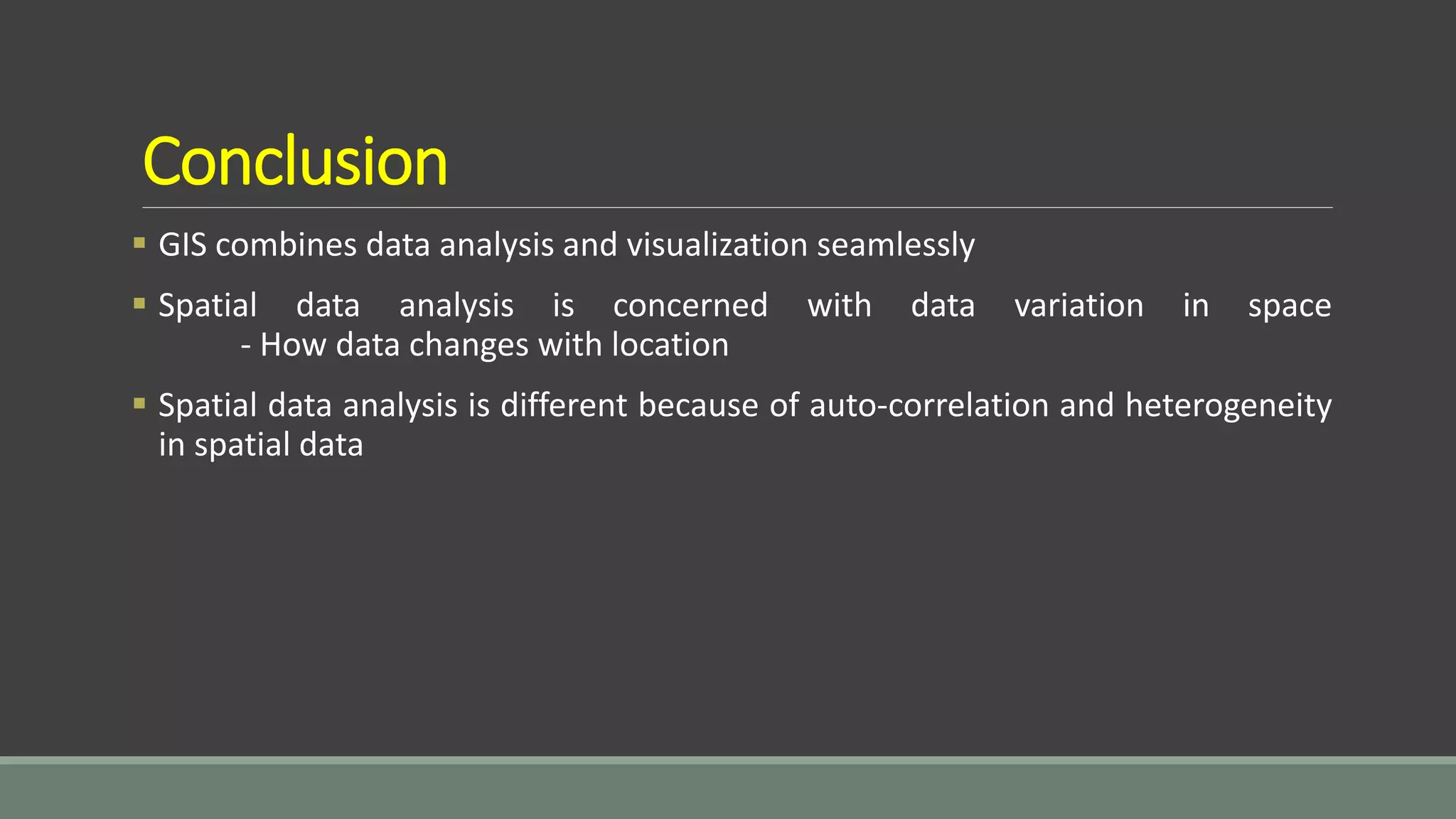 Conclusion
 GIS combines data analysis and visualization seamlessly
 Spatial data analysis is concerned with data variation in space
- How data changes with location
 Spatial data analysis is different because of auto-correlation and heterogeneity
in spatial data
 