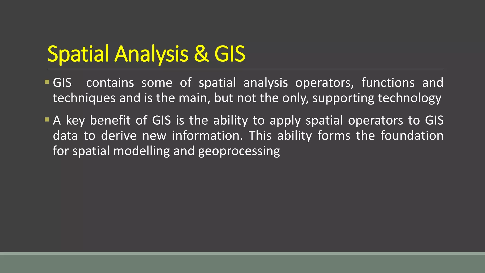 Spatial Analysis & GIS
 GIS contains some of spatial analysis operators, functions and
techniques and is the main, but not the only, supporting technology
 A key benefit of GIS is the ability to apply spatial operators to GIS
data to derive new information. This ability forms the foundation
for spatial modelling and geoprocessing
 