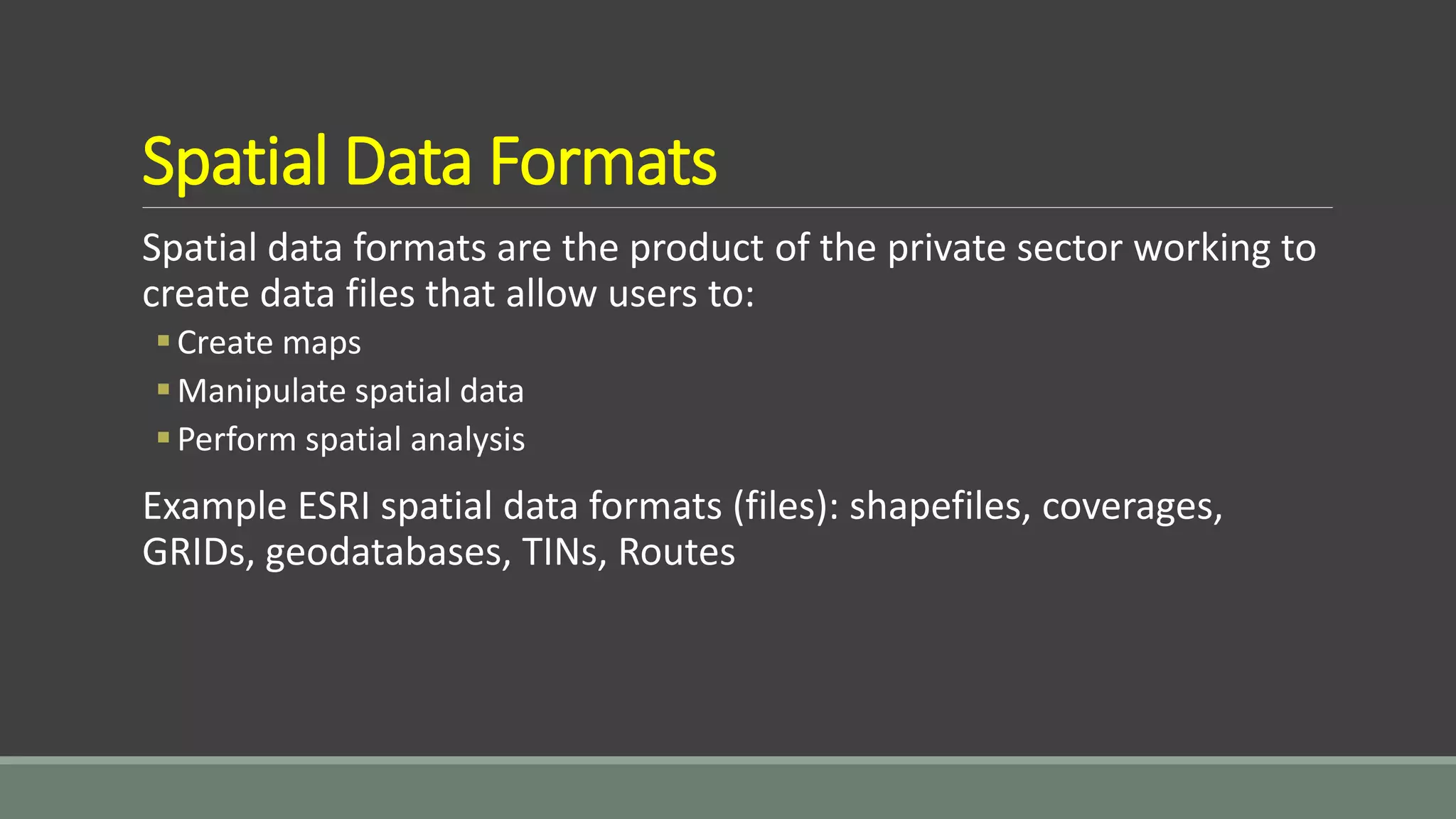 Spatial Data Formats
Spatial data formats are the product of the private sector working to
create data files that allow users to:
Create maps
Manipulate spatial data
Perform spatial analysis
Example ESRI spatial data formats (files): shapefiles, coverages,
GRIDs, geodatabases, TINs, Routes
 