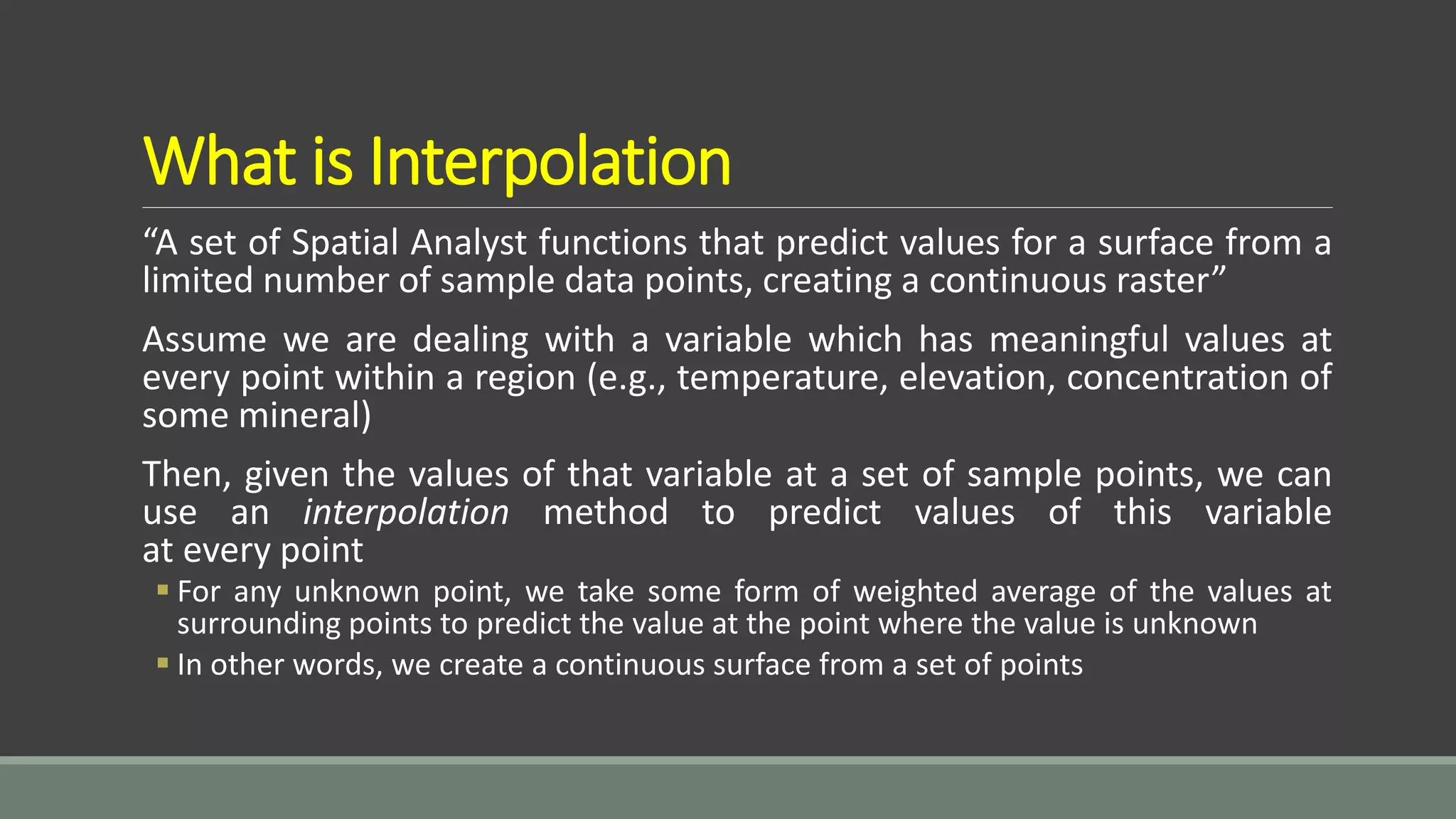 What is Interpolation
“A set of Spatial Analyst functions that predict values for a surface from a
limited number of sample data points, creating a continuous raster”
Assume we are dealing with a variable which has meaningful values at
every point within a region (e.g., temperature, elevation, concentration of
some mineral)
Then, given the values of that variable at a set of sample points, we can
use an interpolation method to predict values of this variable
at every point
 For any unknown point, we take some form of weighted average of the values at
surrounding points to predict the value at the point where the value is unknown
 In other words, we create a continuous surface from a set of points
 