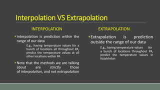 Interpolation VS Extrapolation
INTERPOLATION
Interpolation is prediction within the
range of our data
E.g., having temperature values for a
bunch of locations all throughout PA,
predict the temperature values at all
other locations within PA
Note that the methods we are talking
about are strictly those
of interpolation, and not extrapolation
EXTRAPOLATION
Extrapolation is prediction
outside the range of our data
E.g., having temperature values for
a bunch of locations throughout PA,
predict the temperature values in
Kazakhstan
 