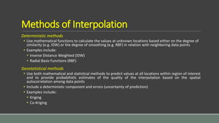 Methods of Interpolation
Deterministic methods
 Use mathematical functions to calculate the values at unknown locations based either on the degree of
similarity (e.g. IDW) or the degree of smoothing (e.g. RBF) in relation with neighboring data points
 Examples include:
 Inverse Distance Weighted (IDW)
 Radial Basis Functions (RBF)
Geostatistical methods
 Use both mathematical and statistical methods to predict values at all locations within region of interest
and to provide probabilistic estimates of the quality of the interpolation based on the spatial
autocorrelation among data points
 Include a deterministic component and errors (uncertainty of prediction)
 Examples include:
 Kriging
 Co-Kriging
 