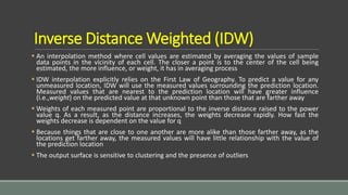 Inverse Distance Weighted (IDW)
 An interpolation method where cell values are estimated by averaging the values of sample
data points in the vicinity of each cell. The closer a point is to the center of the cell being
estimated, the more influence, or weight, it has in averaging process
 IDW interpolation explicitly relies on the First Law of Geography. To predict a value for any
unmeasured location, IDW will use the measured values surrounding the prediction location.
Measured values that are nearest to the prediction location will have greater influence
(i.e.,weight) on the predicted value at that unknown point than those that are farther away
 Weights of each measured point are proportional to the inverse distance raised to the power
value q. As a result, as the distance increases, the weights decrease rapidly. How fast the
weights decrease is dependent on the value for q
 Because things that are close to one another are more alike than those farther away, as the
locations get farther away, the measured values will have little relationship with the value of
the prediction location
 The output surface is sensitive to clustering and the presence of outliers
 
