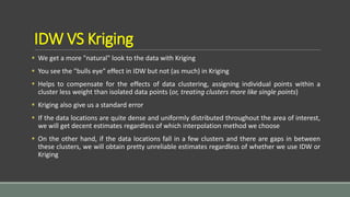 IDW VS Kriging
 We get a more "natural" look to the data with Kriging
 You see the "bulls eye" effect in IDW but not (as much) in Kriging
 Helps to compensate for the effects of data clustering, assigning individual points within a
cluster less weight than isolated data points (or, treating clusters more like single points)
 Kriging also give us a standard error
 If the data locations are quite dense and uniformly distributed throughout the area of interest,
we will get decent estimates regardless of which interpolation method we choose
 On the other hand, if the data locations fall in a few clusters and there are gaps in between
these clusters, we will obtain pretty unreliable estimates regardless of whether we use IDW or
Kriging
 
