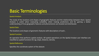 Basic Terminologies
Spatial Analysis
The study of the locations and shapes of geographic features and the relationships between them. Spatial
Analysis is useful when evaluating suitability, when making predictions and for gaining a better
understanding of how geographic features and phenomenon are located and distributed.
Spatial Data
The locations and shapes of geometric features with descriptions of each..
Spatial Function
An operation that performs spatial analysis. All spatial operations on the Spatial Analyst user interface are
classified as spatial functions for eg; slope, distance, density.
Spatial Reference
Specifies the coordinate system of the dataset.
 