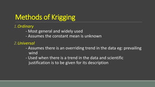Methods of Krigging
1.Ordinary
- Most general and widely used
- Assumes the constant mean is unknown
2.Universal
- Assumes there is an overriding trend in the data eg: prevailing
wind
- Used when there is a trend in the data and scientific
justification is to be given for its description
 