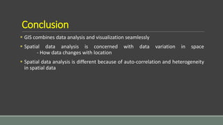 Conclusion
 GIS combines data analysis and visualization seamlessly
 Spatial data analysis is concerned with data variation in space
- How data changes with location
 Spatial data analysis is different because of auto-correlation and heterogeneity
in spatial data
 