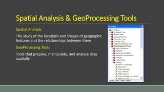 Spatial Analysis & GeoProcessing Tools
Spatial Analysis
The study of the locations and shapes of geographic
features and the relationships between them
GeoProcessing Tools
Tools that prepare, manipulate, and analyze data
spatially
 