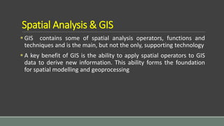Spatial Analysis & GIS
 GIS contains some of spatial analysis operators, functions and
techniques and is the main, but not the only, supporting technology
 A key benefit of GIS is the ability to apply spatial operators to GIS
data to derive new information. This ability forms the foundation
for spatial modelling and geoprocessing
 