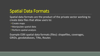 Spatial Data Formats
Spatial data formats are the product of the private sector working to
create data files that allow users to:
Create maps
Manipulate spatial data
Perform spatial analysis
Example ESRI spatial data formats (files): shapefiles, coverages,
GRIDs, geodatabases, TINs, Routes
 