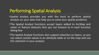 Performing Spatial Analysis
Spatial Analyst provides you with the tools to perform spatial
analysis on your data that help you to solve your spatial problems
The Spatial Analyst functions accept layers added to ArcMap and
raster or feature datasets that you can browse to in each function
dialog box
The Spatial Analyst functions also support selection on layers, so you
can select certain values in an attribute table or on the map and use
this selection in your analysis
 