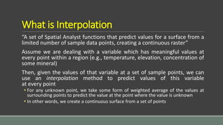 What is Interpolation
“A set of Spatial Analyst functions that predict values for a surface from a
limited number of sample data points, creating a continuous raster”
Assume we are dealing with a variable which has meaningful values at
every point within a region (e.g., temperature, elevation, concentration of
some mineral)
Then, given the values of that variable at a set of sample points, we can
use an interpolation method to predict values of this variable
at every point
 For any unknown point, we take some form of weighted average of the values at
surrounding points to predict the value at the point where the value is unknown
 In other words, we create a continuous surface from a set of points
 