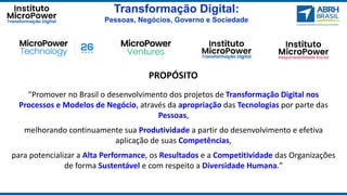 Transformação Digital:
Pessoas, Negócios, Governo e Sociedade
"Promover no Brasil o desenvolvimento dos projetos de Transformação Digital nos
Processos e Modelos de Negócio, através da apropriação das Tecnologias por parte das
Pessoas,
melhorando continuamente sua Produtividade a partir do desenvolvimento e efetiva
aplicação de suas Competências,
para potencializar a Alta Performance, os Resultados e a Competitividade das Organizações
de forma Sustentável e com respeito a Diversidade Humana."
PROPÓSITO
 