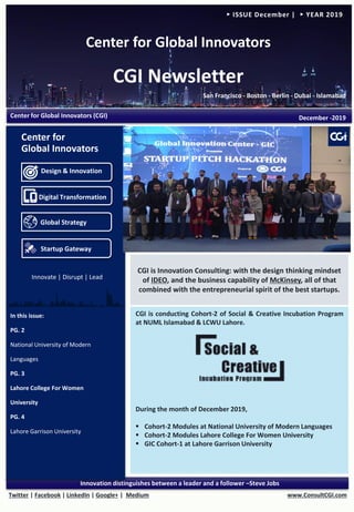 Center for Global Innovators
CGI Newsletter
San Francisco - Boston - Berlin - Dubai - Islamabad
www.ConsultCGI.comTwitter | Facebook | LinkedIn | Google+ | Medium
Innovation distinguishes between a leader and a follower –Steve Jobs
► ISSUE December | ► YEAR 2019
In this issue:
PG. 2
National University of Modern
Languages
PG. 3
Lahore College For Women
University
PG. 4
Lahore Garrison University
Center for Global Innovators (CGI) December -2019
CGI is Innovation Consulting: with the design thinking mindset
of IDEO, and the business capability of McKinsey, all of that
combined with the entrepreneurial spirit of the best startups.
Design & Innovation
Digital Transformation
Global Strategy
Startup Gateway
Center for
Global Innovators
Innovate | Disrupt | Lead
CGI is conducting Cohort-2 of Social & Creative Incubation Program
at NUML Islamabad & LCWU Lahore.
During the month of December 2019,
▪ Cohort-2 Modules at National University of Modern Languages
▪ Cohort-2 Modules Lahore College For Women University
▪ GIC Cohort-1 at Lahore Garrison University
 