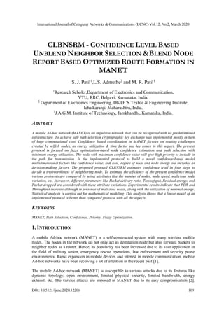 International Journal of Computer Networks & Communications (IJCNC) Vol.12, No.2, March 2020
DOI: 10.5121/ijcnc.2020.12206 109
CLBNSRM - CONFIDENCE LEVEL BASED
UNBLEND NEIGHBOR SELECTION &BLEND NODE
REPORT BASED OPTIMIZED ROUTE FORMATION IN
MANET
S. J. Patil1
,L.S. Admuthe2
and M. R. Patil3
1
Research Scholer,Department of Electronics and Communication,
VTU, RRC, Belgavi, Karnataka, India.
2
Department of Electronics Engineering, DKTE’S Textile & Engineering Institute,
Ichalkaranji. Maharashtra, India.
3
J.A.G.M. Institute of Technology, Jamkhandhi, Karnataka, India.
ABSTRACT
A mobile Ad-hoc network (MANET) is an impulsive network that can be recognized with no predetermined
infrastructure. To achieve safe path selection cryptographic key exchange was implemented mostly in turn
of huge computational cost. Confidence based coordination in MANET focuses on routing challenges
created by selfish nodes, as energy utilization & time factor are key issues in this aspect. The present
protocol is focused on fuzzy optimization-based node confidence estimation and path selection with
minimum energy utilization. The node with maximum confidence value will give high priority to include in
the path for transmission. In the implemented protocol to build a novel confidence-based model
multidimensional factors like confidence value, link cost, degree of node and node energy are included as
decision-making factors. The proposed protocol CLBNSRM estimates confidence level in four steps to
decide a trustworthiness of neighboring node. To estimate the efficiency of the present confidence model
various protocols are compared by using attributes like the number of nodes, node speed, malicious node
variation, etc. Moreover, different parameters like Packet delivery ratio, Throughput, Residual energy, and
Packet dropped are considered with these attribute variations. Experimental results indicate that PDR and
Throughput increase although in presence of malicious nodes, along with the utilization of minimal energy.
Statistical analysis is carried out for mathematical modeling. This analysis shows that a linear model of an
implemented protocol is better than compared protocol with all the aspects.
KEYWORDS
MANET, Path Selection, Confidence, Priority, Fuzzy Optimization.
1. INTRODUCTION
A mobile Ad-hoc network (MANET) is a self-constructed system with many wireless mobile
nodes. The nodes in the network do not only act as destination node but also forward packets to
neighbor nodes as a router. Hence, its popularity has been increased due to its vast application in
the field of military action, emergency rescue operations, law enforcement and security prone
environments. Rapid expansion in mobile devices and interest in mobile communication, mobile
Ad-hoc networks have been receiving a lot of attention in the recent past [1].
The mobile Ad-hoc network (MANET) is susceptible to various attacks due to its features like
dynamic topology, open environment, limited physical security, limited bandwidth, energy
exhaust, etc. The various attacks are imposed in MANET due to its easy compromisation [2].
 