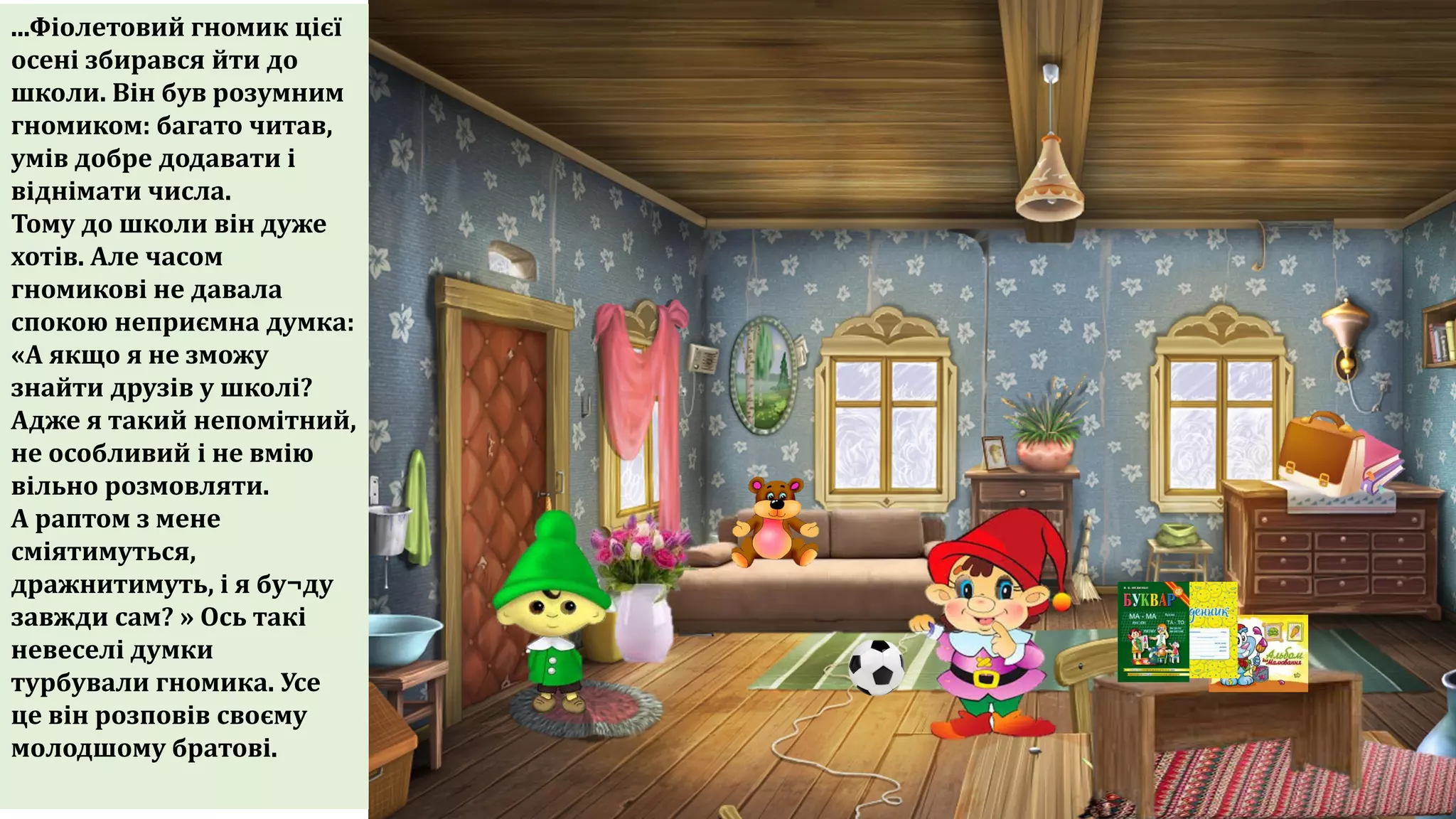 ...Фіолетовий гномик цієї
осені збирався йти до
школи. Він був розумним
гномиком: багато читав,
умів добре додавати і
віднімати числа.
Тому до школи він дуже
хотів. Але часом
гномикові не давала
спокою неприємна думка:
«А якщо я не зможу
знайти друзів у школі?
Адже я такий непомітний,
не особливий і не вмію
вільно розмовляти.
А раптом з мене
сміятимуться,
дражнитимуть, і я бу¬ду
завжди сам? » Ось такі
невеселі думки
турбували гномика. Усе
це він розповів своєму
молодшому братові.
 