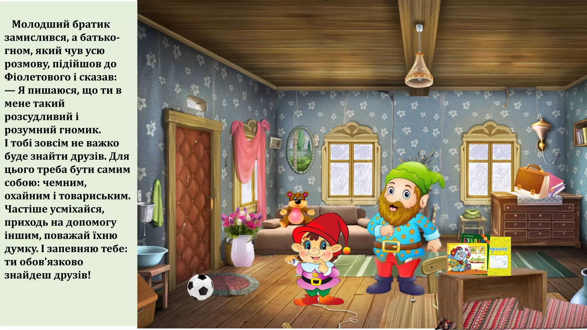 Молодший братик
замислився, а батько-
гном, який чув усю
розмову, підійшов до
Фіолетового і сказав:
— Я пишаюся, що ти в
мене такий
розсудливий і
розумний гномик.
І тобі зовсім не важко
буде знайти друзів. Для
цього треба бути самим
собою: чемним,
охайним і товариським.
Частіше усміхайся,
приходь на допомогу
іншим, поважай їхню
думку. І запевняю тебе:
ти обов’язково
знайдеш друзів!
 