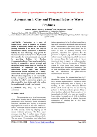 International Journal of Engineering Trends and Technology (IJETT) - Volume4 Issue7- July 2013
ISSN: 2231-5381 http://www.ijettjournal.org Page 2870
Automation in Clay and Thermal Industry Waste
Products
Mamta B. Rajgor1
, Ashish H. Makwana 2
, Prof. Jayeshkumar Pitroda3
1
Lecturer, Sigma Institute of Engineering, Vadodara
2
Student of final year M.E. C E & M, B.V.M. Engineering College, Vallabh Vidyanagar
3
Assistant Professor & Research Scholar, Civil Engineering Department, B.V.M. Engineering College, Vallabh Vidyanagar –
Gujarat – India.
ABSTRACT: Construction is a part of
infrastructure, which is essential to promote
growth in the economy. India is one of the fastest
growing economies in the world. The scope of
Infrastructure industry is enormous, as the Indian
Industry has been witnessing a large growth. As
the industries tend to cluster around the cities and
their suburbs, the local governments are pressed
for providing facilities for Housing,
Communication, Power, Water supplies and other
facilities. A competitive, market oriented and
rationalized construction tomorrow requires the
development of automated and robotized
construction system today. This includes
industrialized process originating in a mining,
construction material production, prefabrication
of construction components, on site construction,
facility management, and rehabilitation and
recycling. In today’s construction projects are
characterized by short design and build period,
increased demands of quality and low cost.
KEYWORDS: Clay Brick, Fly ash Brick,
Automation
INTRODUCTION
The construction sector is an important part
of the Indian economy and is registering an annual
growth of 9%. Clay fired bricks are the backbone of
this sector. The Indian brick industry is the second
largest producer of bricks in the world after China.
India is estimated to produce more than 14000 crores
of bricks annually, mainly by adopting age-old
manual traditional processes. The brick sector
consumes more than 24 million tonnes of coals
annual along with a huge quantity of biomass fuels.
The per annum CO2 emissions from Indian brick
industry are estimated to be 42 million tonnes. Due to
large scale construction activities in major towns and
cities, a number of brick plants have been set up on
the outskirts of these cities. These clusters are the
source of local air pollution affecting local
population, agriculture and vegetation. For the
production of clay bricks, top soil to the extent of 350
million tonnes is used every year, which is a reason
for concern. Since this brick sector is labour
intensive, it limits its capacity to produce any other
type of bricks. With the introduction of NREGA
scheme in various states, these labour intensive
industries are facing the shortage of manpower. Thus
the brick industry has started exploring other options
like the introduction of partial/full-scale
mechanization in this sector.
The present day constructions have RCC
(Reinforced Concrete Cement) columns and mainly
bricks are used as partition walls. They are no longer
being used as load bearing walls in majority of the
buildings. A shift towards “Resource Efficient
Bricks” (REB) would help save fuel and reducing
pollution in the brick production process. There is
also a significant reduction in the consumption of top
(agricultural) soil which is the main raw material in
brick making. Increased use of REBs in building
construction would also help in reducing the energy
consumption of buildings due to their better
insulation properties.
 