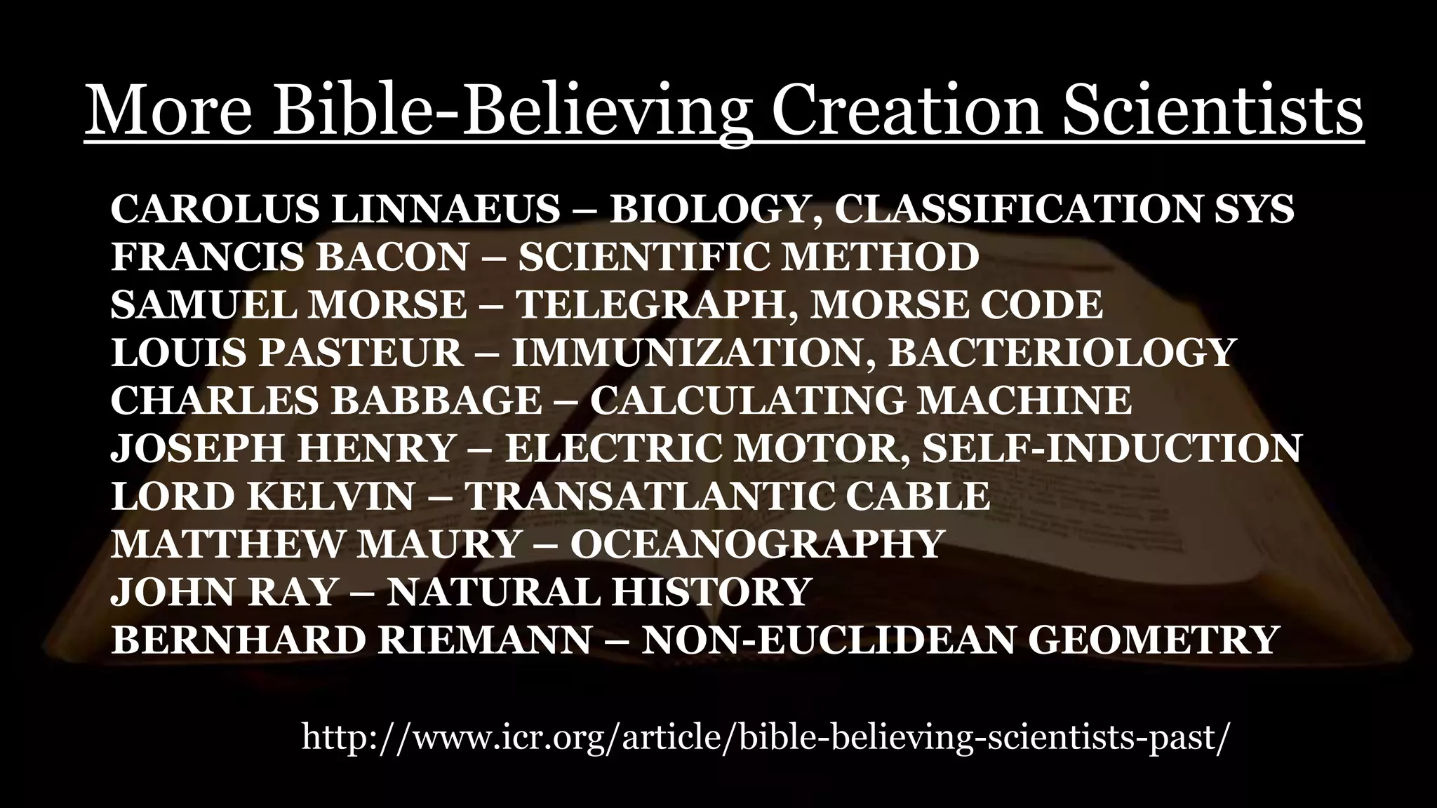More Bible-Believing Creation Scientists
CAROLUS LINNAEUS – BIOLOGY, CLASSIFICATION SYS
FRANCIS BACON – SCIENTIFIC METHOD
SAMUEL MORSE – TELEGRAPH, MORSE CODE
LOUIS PASTEUR – IMMUNIZATION, BACTERIOLOGY
CHARLES BABBAGE – CALCULATING MACHINE
JOSEPH HENRY – ELECTRIC MOTOR, SELF-INDUCTION
LORD KELVIN – TRANSATLANTIC CABLE
MATTHEW MAURY – OCEANOGRAPHY
JOHN RAY – NATURAL HISTORY
BERNHARD RIEMANN – NON-EUCLIDEAN GEOMETRY
http://www.icr.org/article/bible-believing-scientists-past/
 