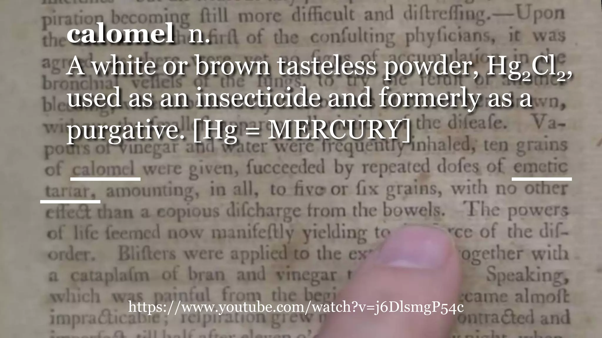 https://www.youtube.com/watch?v=j6DlsmgP54c
calomel n.
A white or brown tasteless powder, Hg2Cl2,
used as an insecticide and formerly as a
purgative. [Hg = MERCURY]
 