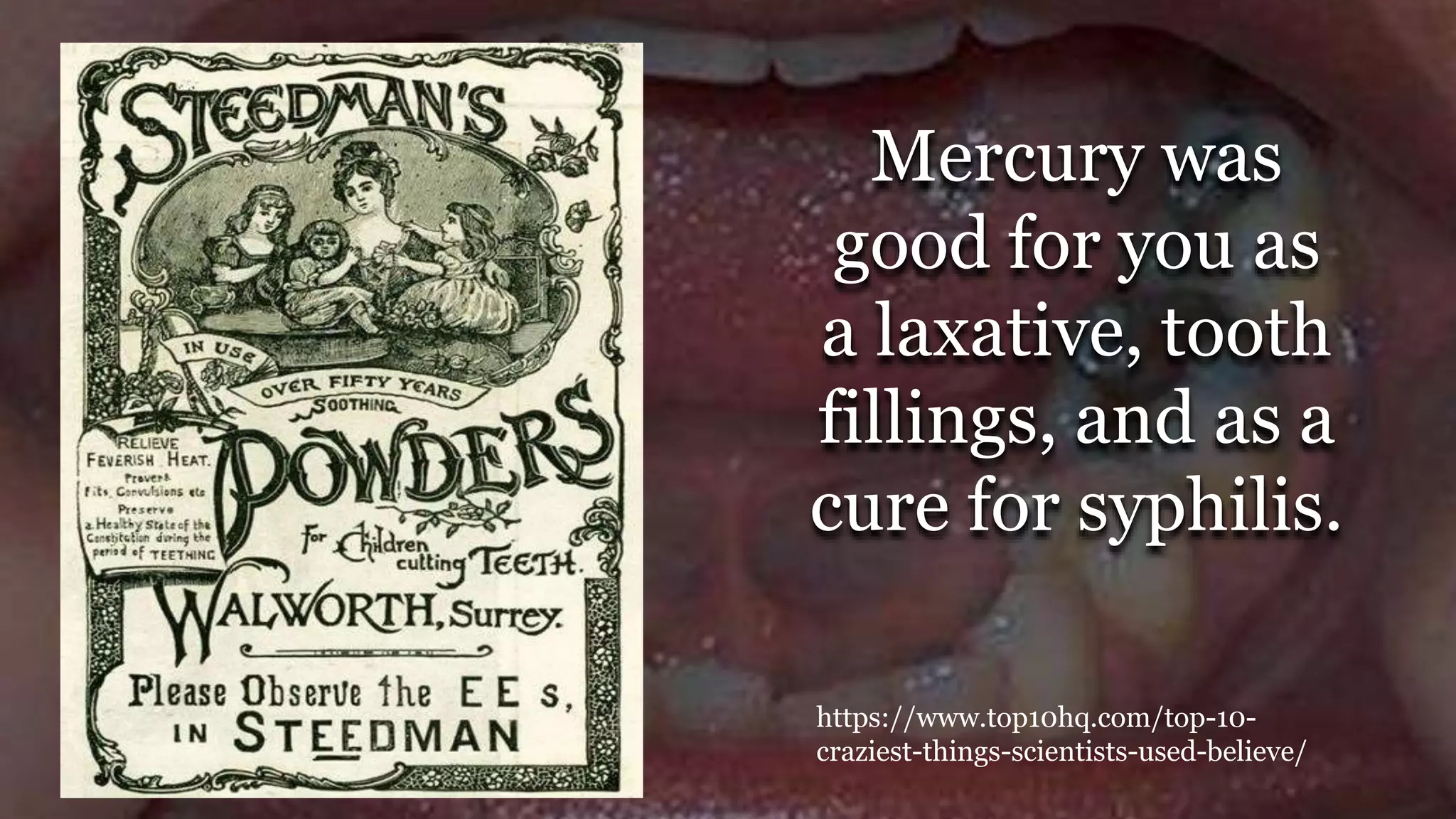 Mercury was
good for you as
a laxative, tooth
fillings, and as a
cure for syphilis.
https://www.top10hq.com/top-10-
craziest-things-scientists-used-believe/
 