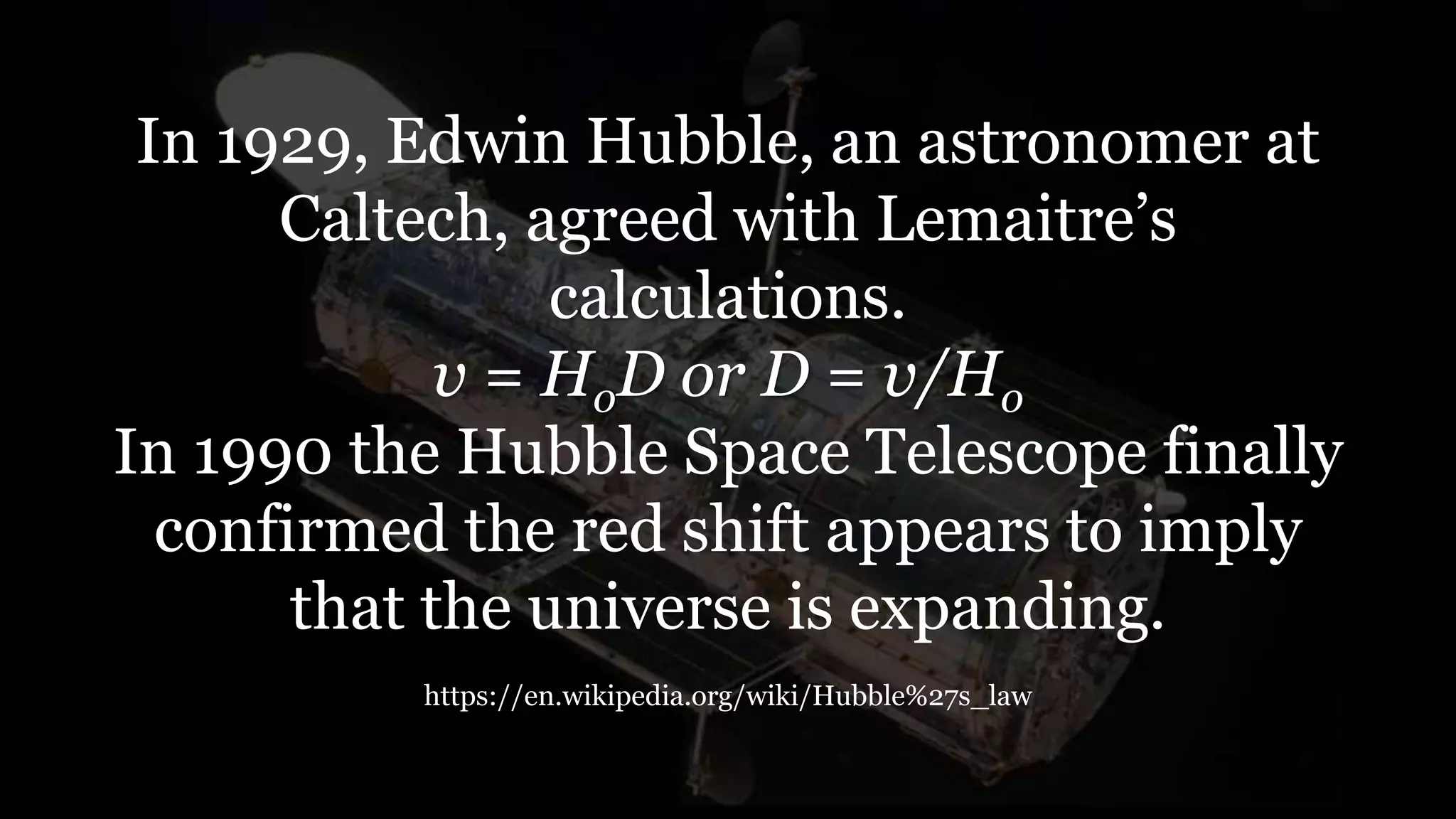 In 1929, Edwin Hubble, an astronomer at
Caltech, agreed with Lemaitre’s
calculations.
v = HoD or D = v/Ho
In 1990 the Hubble Space Telescope finally
confirmed the red shift appears to imply
that the universe is expanding.
https://en.wikipedia.org/wiki/Hubble%27s_law
 