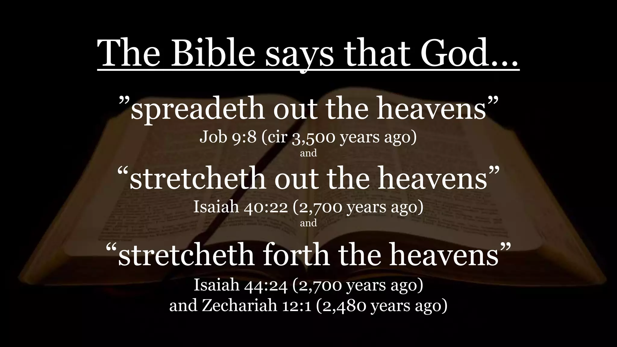 The Bible says that God…
”spreadeth out the heavens”
Job 9:8 (cir 3,500 years ago)
and
“stretcheth out the heavens”
Isaiah 40:22 (2,700 years ago)
and
“stretcheth forth the heavens”
Isaiah 44:24 (2,700 years ago)
and Zechariah 12:1 (2,480 years ago)
 