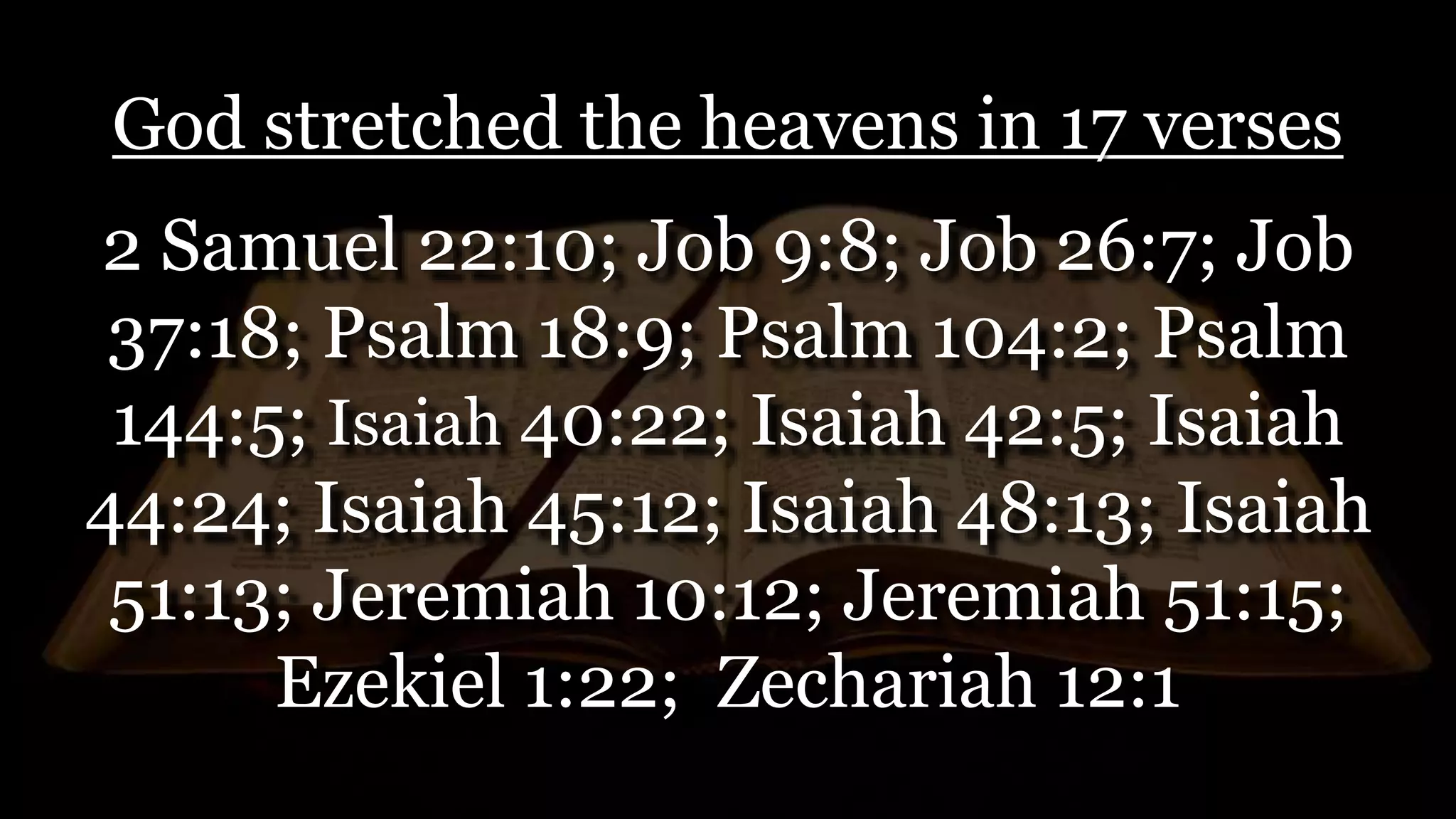God stretched the heavens in 17 verses
2 Samuel 22:10; Job 9:8; Job 26:7; Job
37:18; Psalm 18:9; Psalm 104:2; Psalm
144:5; Isaiah 40:22; Isaiah 42:5; Isaiah
44:24; Isaiah 45:12; Isaiah 48:13; Isaiah
51:13; Jeremiah 10:12; Jeremiah 51:15;
Ezekiel 1:22; Zechariah 12:1
 