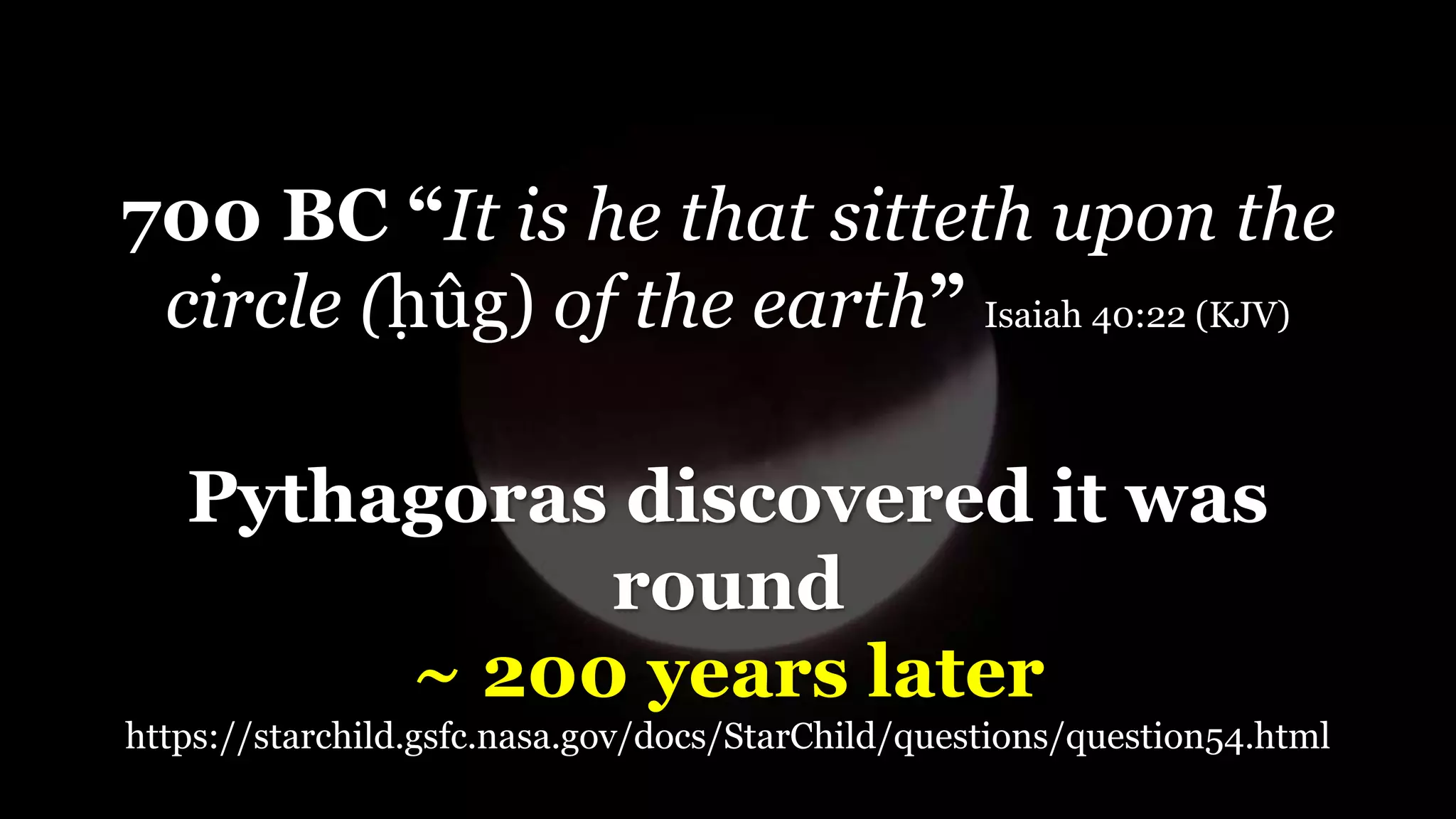 700 BC “It is he that sitteth upon the
circle (ḥûg) of the earth” Isaiah 40:22 (KJV)
Pythagoras discovered it was
round
~ 200 years later
https://starchild.gsfc.nasa.gov/docs/StarChild/questions/question54.html
 