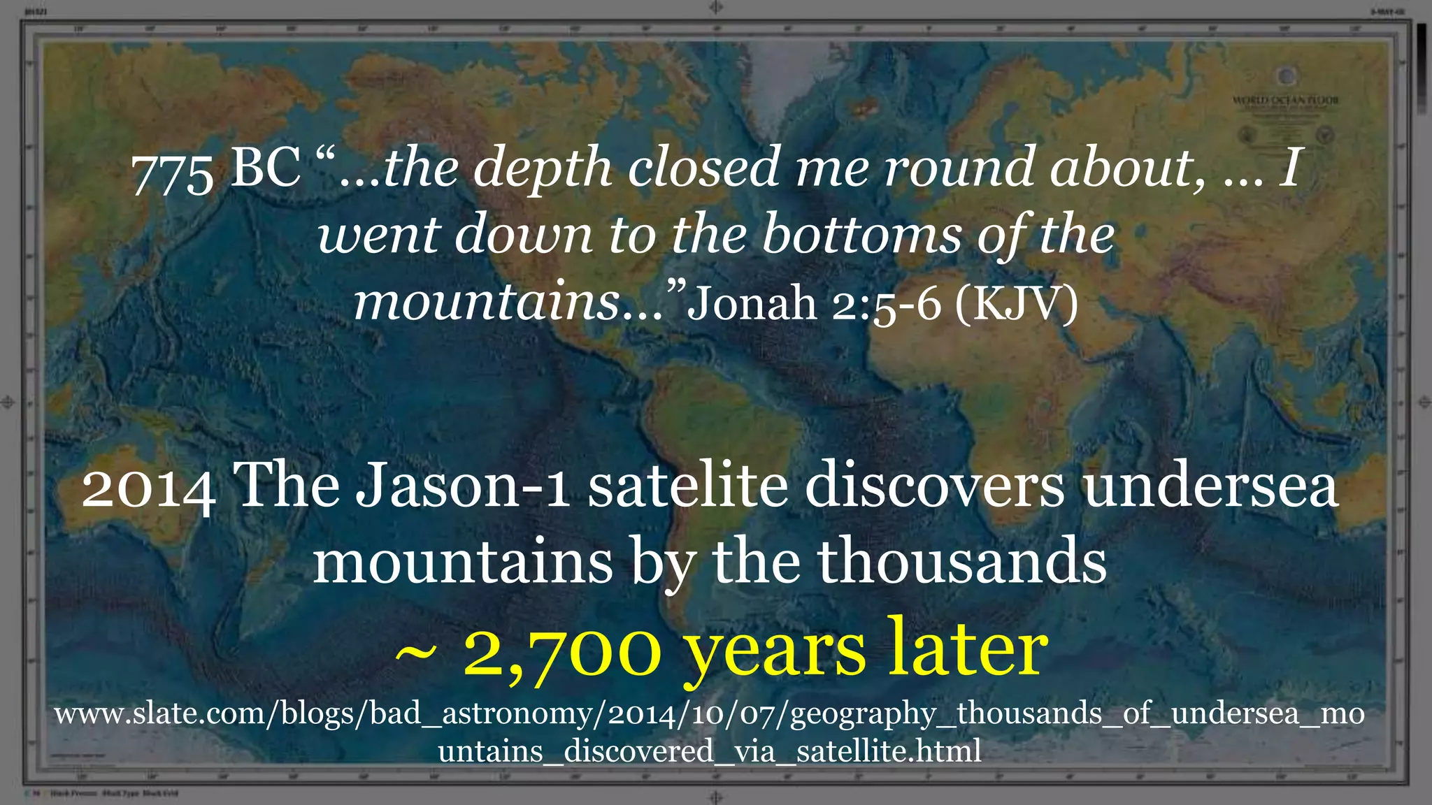 775 BC “…the depth closed me round about, … I
went down to the bottoms of the
mountains…”Jonah 2:5-6 (KJV)
2014 The Jason-1 satelite discovers undersea
mountains by the thousands
~ 2,700 years later
www.slate.com/blogs/bad_astronomy/2014/10/07/geography_thousands_of_undersea_mo
untains_discovered_via_satellite.html
 