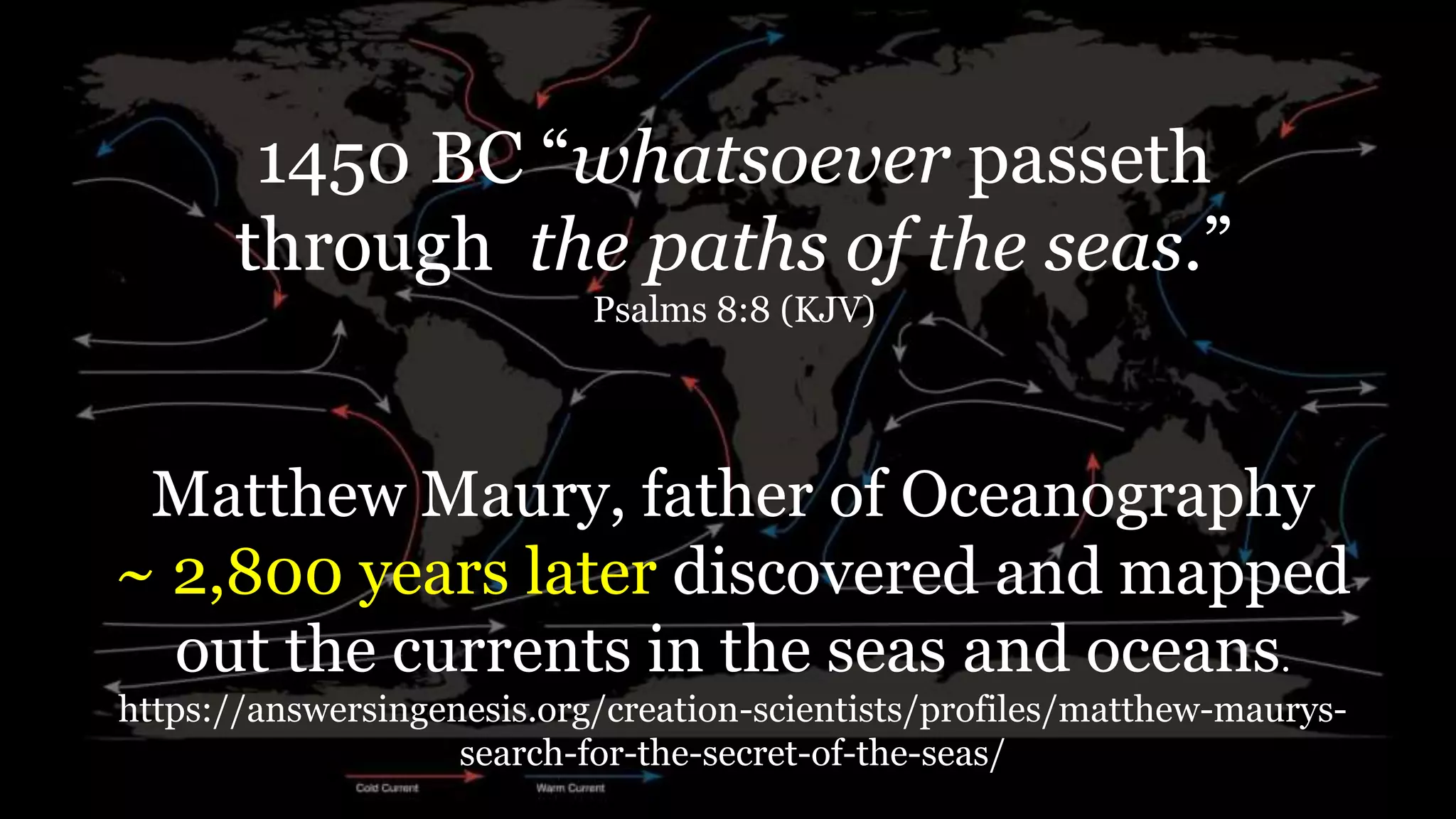 1450 BC “whatsoever passeth
through the paths of the seas.”
Psalms 8:8 (KJV)
Matthew Maury, father of Oceanography
~ 2,800 years later discovered and mapped
out the currents in the seas and oceans.
https://answersingenesis.org/creation-scientists/profiles/matthew-maurys-
search-for-the-secret-of-the-seas/
 
