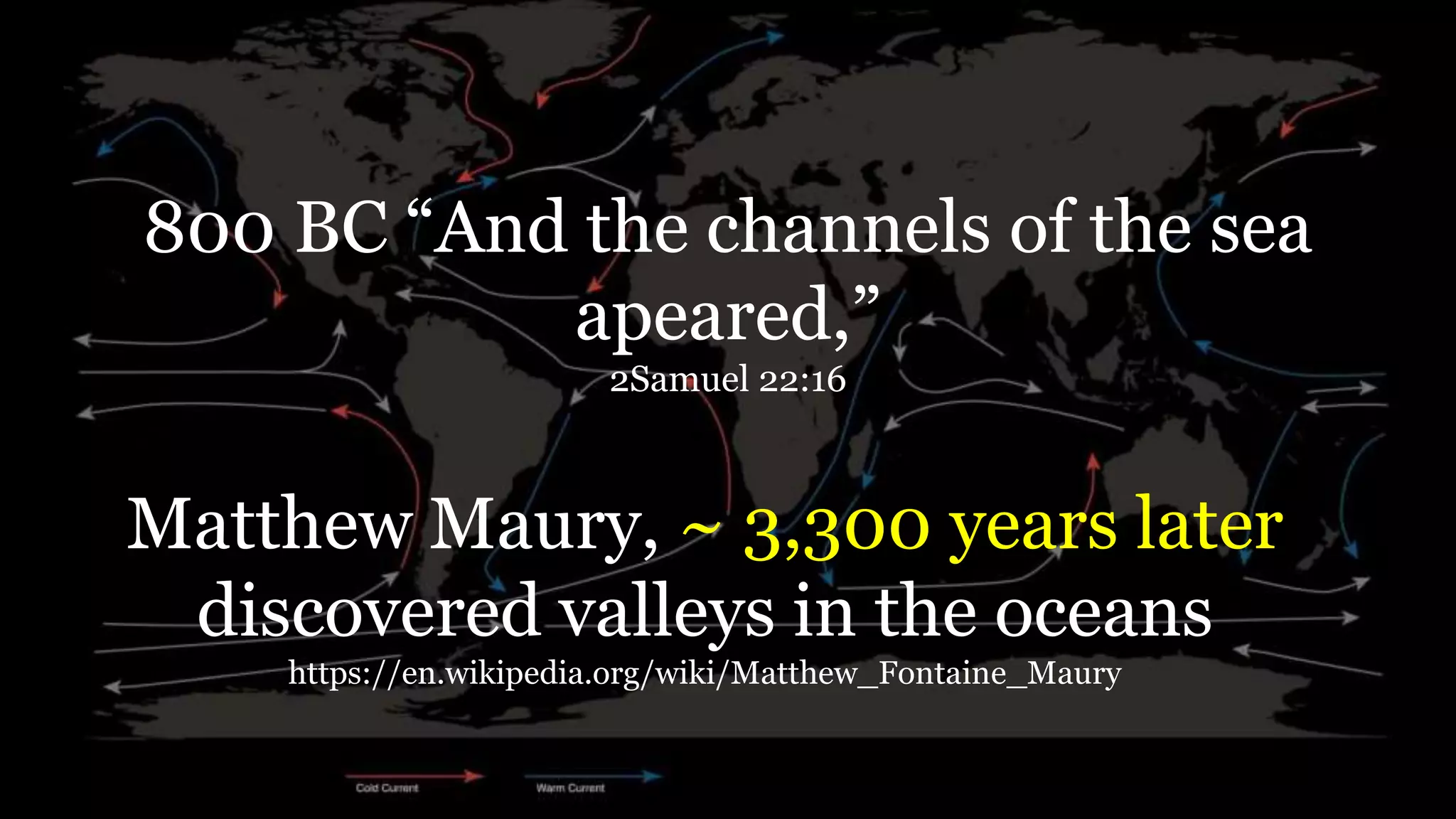 800 BC “And the channels of the sea
apeared,”
2Samuel 22:16
Matthew Maury, ~ 3,300 years later
discovered valleys in the oceans
https://en.wikipedia.org/wiki/Matthew_Fontaine_Maury
 