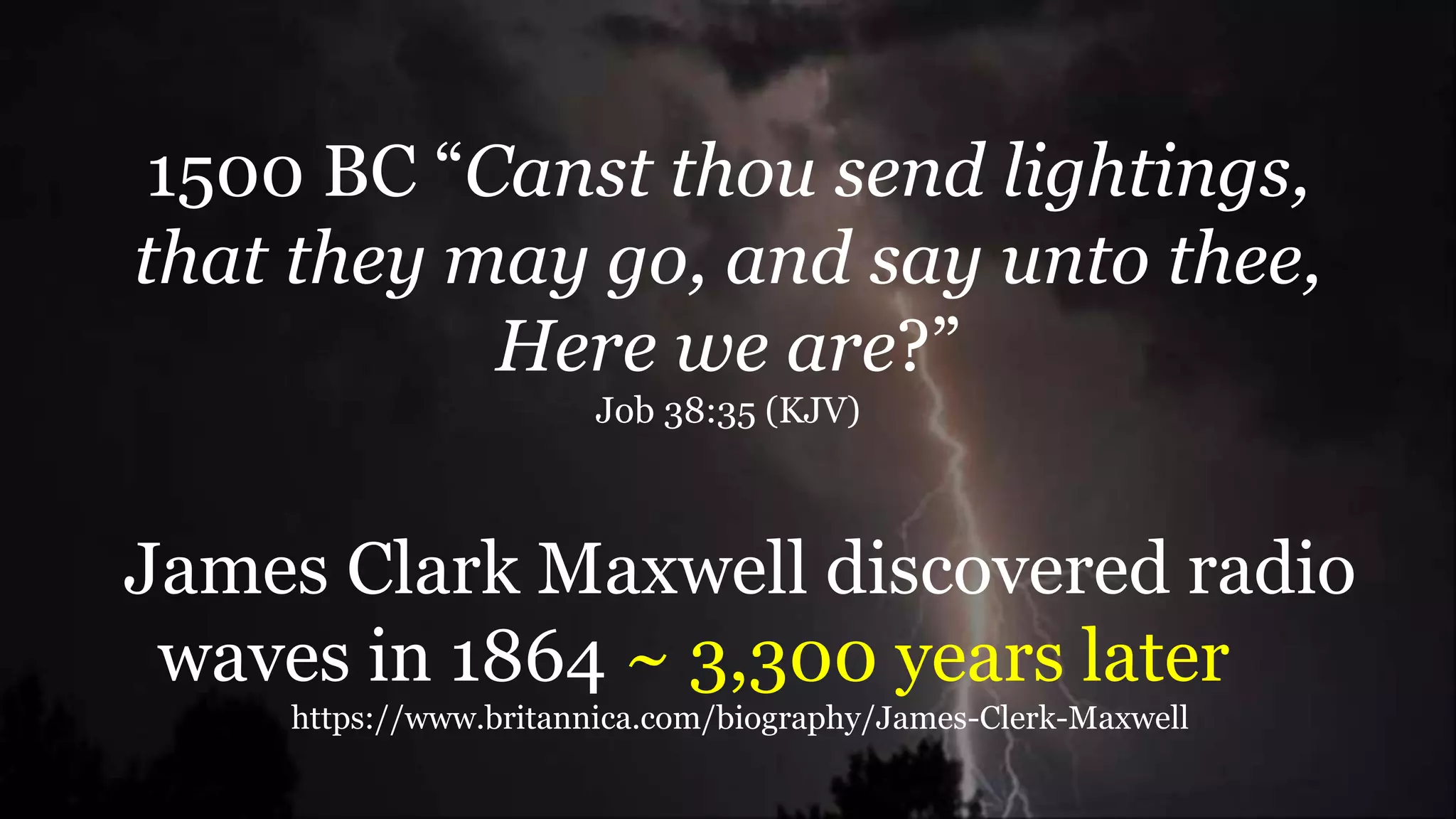 1500 BC “Canst thou send lightings,
that they may go, and say unto thee,
Here we are?”
Job 38:35 (KJV)
James Clark Maxwell discovered radio
waves in 1864 ~ 3,300 years later
https://www.britannica.com/biography/James-Clerk-Maxwell
 
