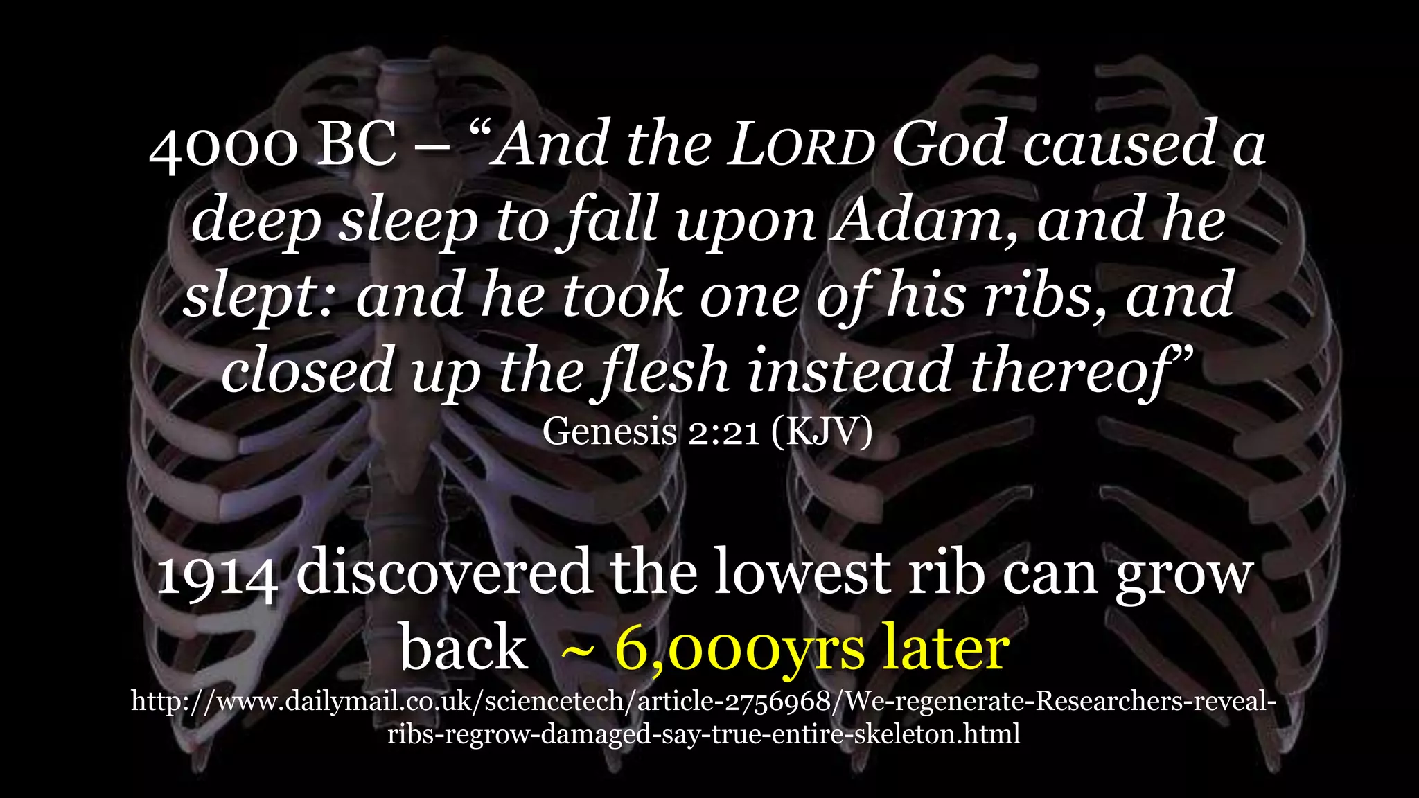 4000 BC – “And the LORD God caused a
deep sleep to fall upon Adam, and he
slept: and he took one of his ribs, and
closed up the flesh instead thereof”
Genesis 2:21 (KJV)
1914 discovered the lowest rib can grow
back ~ 6,000yrs later
http://www.dailymail.co.uk/sciencetech/article-2756968/We-regenerate-Researchers-reveal-
ribs-regrow-damaged-say-true-entire-skeleton.html
 
