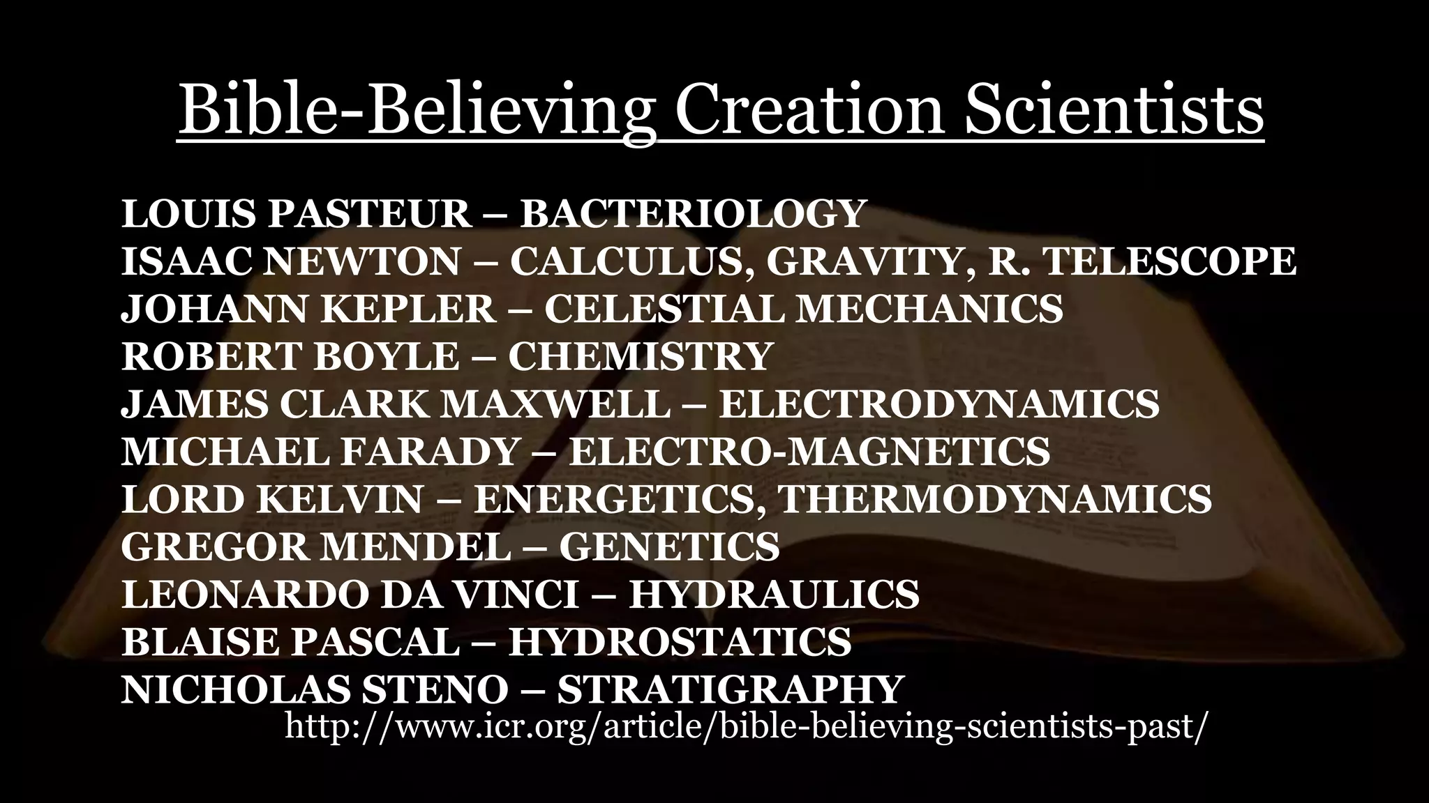 Bible-Believing Creation Scientists
LOUIS PASTEUR – BACTERIOLOGY
ISAAC NEWTON – CALCULUS, GRAVITY, R. TELESCOPE
JOHANN KEPLER – CELESTIAL MECHANICS
ROBERT BOYLE – CHEMISTRY
JAMES CLARK MAXWELL – ELECTRODYNAMICS
MICHAEL FARADY – ELECTRO-MAGNETICS
LORD KELVIN – ENERGETICS, THERMODYNAMICS
GREGOR MENDEL – GENETICS
LEONARDO DA VINCI – HYDRAULICS
BLAISE PASCAL – HYDROSTATICS
NICHOLAS STENO – STRATIGRAPHY
http://www.icr.org/article/bible-believing-scientists-past/
 