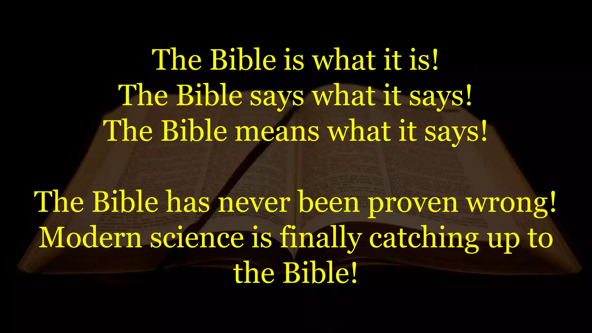 The Bible is what it is!
The Bible says what it says!
The Bible means what it says!
The Bible has never been proven wrong!
Modern science is finally catching up to
the Bible!
 