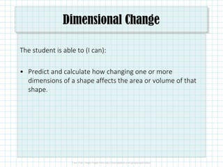 Dimensional Change
The student is able to (I can):
• Predict and calculate how changing one or more
dimensions of a shape affects the area or volume of that
shape.
 