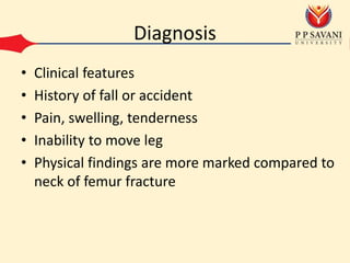 Diagnosis
• Clinical features
• History of fall or accident
• Pain, swelling, tenderness
• Inability to move leg
• Physical findings are more marked compared to
neck of femur fracture
 